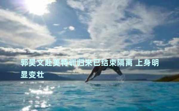 郭昊文赴美特训归来已结束隔离 上身明显变壮